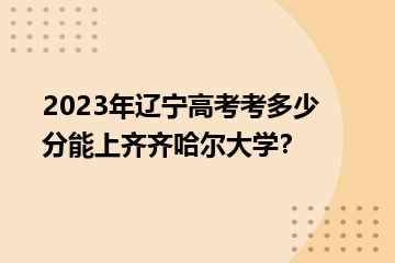 2023年遼寧高考考多少分能上齊齊哈爾大學